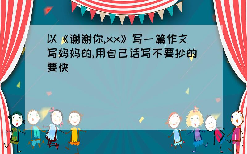 以《谢谢你,xx》写一篇作文写妈妈的,用自己话写不要抄的要快