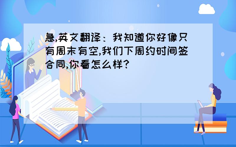 急,英文翻译：我知道你好像只有周末有空,我们下周约时间签合同,你看怎么样?