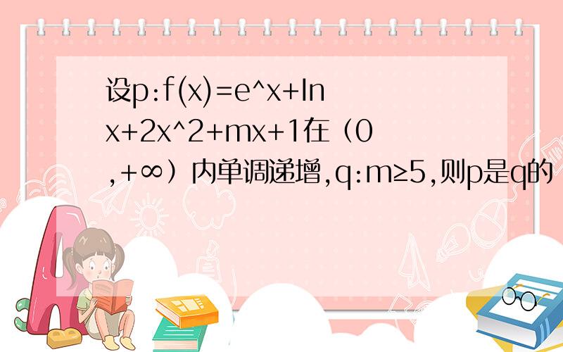 设p:f(x)=e^x+Inx+2x^2+mx+1在（0,+∞）内单调递增,q:m≥5,则p是q的（）设p:f(x)=e^x+Inx+2x^2+mx+1在（0,+∞）内单调递增,q:m≥-5,则p是q的（）答案是必要不充分条件我的想法是先求导得f'(x)=e^x+1/x+4x+m然后