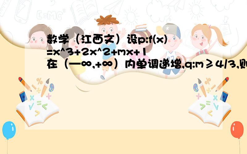 数学（江西文）设p:f(x)=x^3+2x^2+mx+1在（—∞,+∞）内单调递增,q:m≥4/3,则p是q的（）A充分不必要条件 B必要不充分条件 C充要条件 D既不充分也不必要条件 导数还没有教，有没有其他方法？