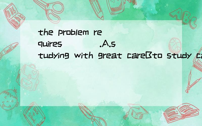 the problem requires____.A.studying with great careBto study carefullyC.to be studied without carelessness D talomh hreat care of studying