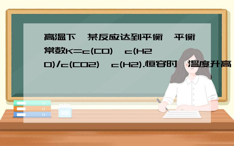 高温下,某反应达到平衡,平衡常数K=c(CO)*c(H2O)/c(CO2)*c(H2).恒容时,温度升高,H2浓度减小为什么焓变值是正