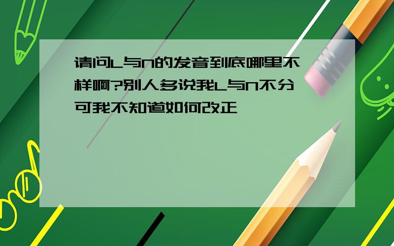 请问L与N的发音到底哪里不一样啊?别人多说我L与N不分,可我不知道如何改正,