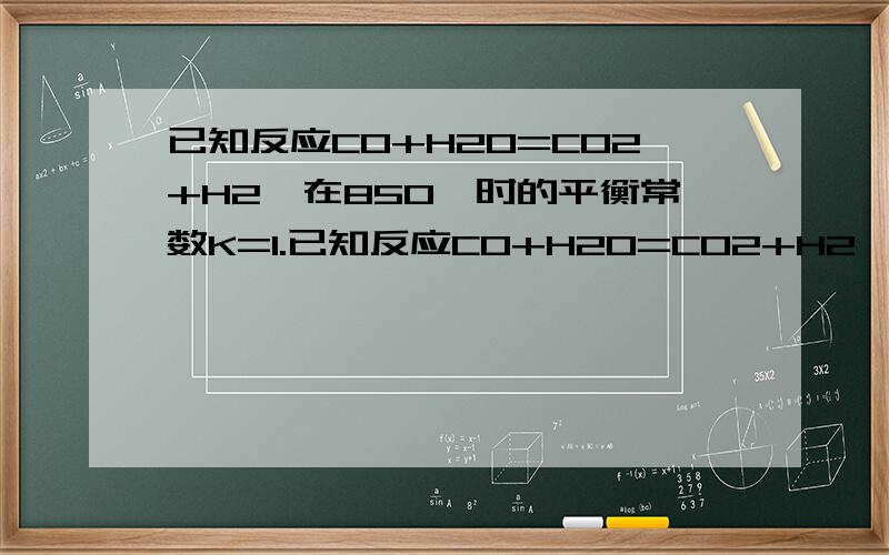 已知反应CO+H2O=CO2+H2,在850℃时的平衡常数K=1.已知反应CO+H2O=CO2+H2,在850℃时的平衡常数K=1。850℃时,若向溶积为1L的密闭容器中同时充入1.0molCO,3.0molH2O,1.0molCO2,xmolH2,则（1）当x=5.0时，使计算判断