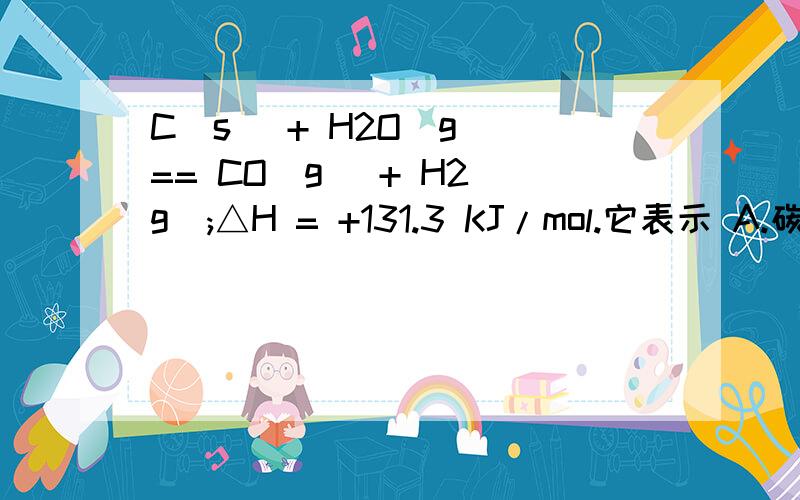 C(s) + H2O(g) == CO(g) + H2(g);△H = +131.3 KJ/mol.它表示 A.碳与水反应吸收1C(s) + H2O(g) == CO(g) + H2(g)；△H = +131.3 KJ/mol.它表示 A．碳与水反应吸收131.3 KJ的热量 B．1mol固态焦炭与1mol水蒸气反应产生C．1mol