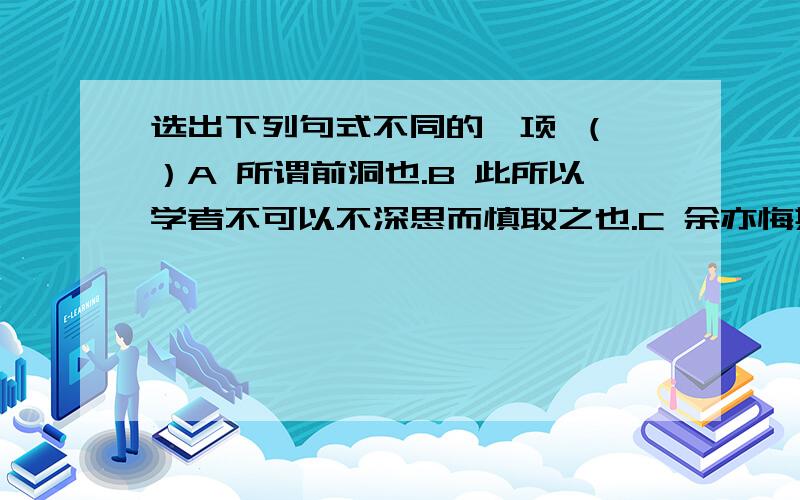 选出下列句式不同的一项 （ ）A 所谓前洞也.B 此所以学者不可以不深思而慎取之也.C 余亦悔其随之而不得极夫游之乐也.D 此余之所得也.