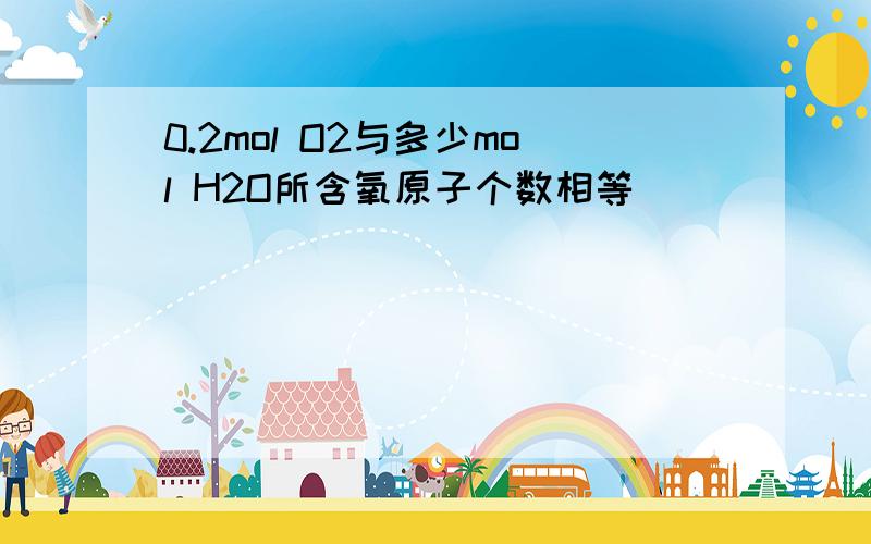 0.2mol O2与多少mol H2O所含氧原子个数相等