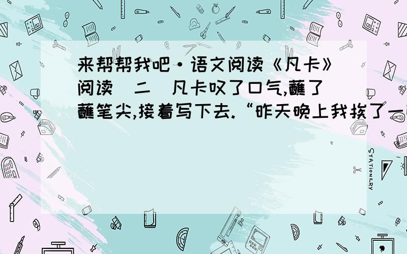 来帮帮我吧·语文阅读《凡卡》阅读（二）凡卡叹了口气,蘸了蘸笔尖,接着写下去.“昨天晚上我挨了一顿打,因为我给他们的小崽子摇摇篮的时候,不知不觉睡着了.老板揪着我的头发,把我拖到