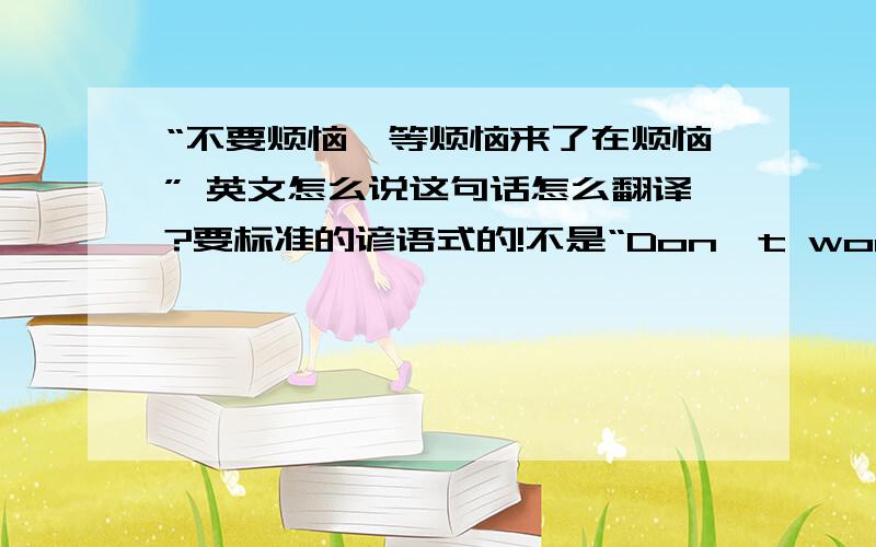 “不要烦恼,等烦恼来了在烦恼” 英文怎么说这句话怎么翻译?要标准的谚语式的!不是“Don't worry,trouble came in trouble”这个!