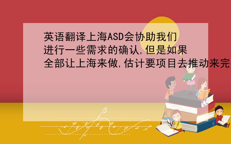 英语翻译上海ASD会协助我们进行一些需求的确认,但是如果全部让上海来做,估计要项目去推动来完成.博通确认的我已经将需求确认的任务分配给ASD了,剩下的其实都是软件本身,所以最好还是