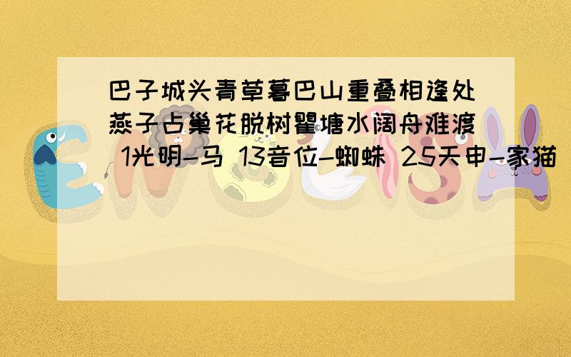 巴子城头青草暮巴山重叠相逢处燕子占巢花脱树瞿塘水阔舟难渡 1光明-马 13音位-蜘蛛 25天申-家猫 2银玉-蝴