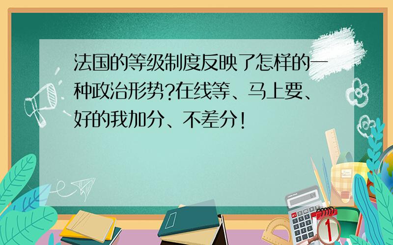 法国的等级制度反映了怎样的一种政治形势?在线等、马上要、好的我加分、不差分!