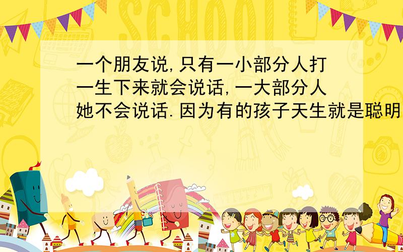 一个朋友说,只有一小部分人打一生下来就会说话,一大部分人她不会说话.因为有的孩子天生就是聪明,一学就会,而有的人后天了还说不完整,比方说：森林里的毛孩从小跟动物们一起成长学会