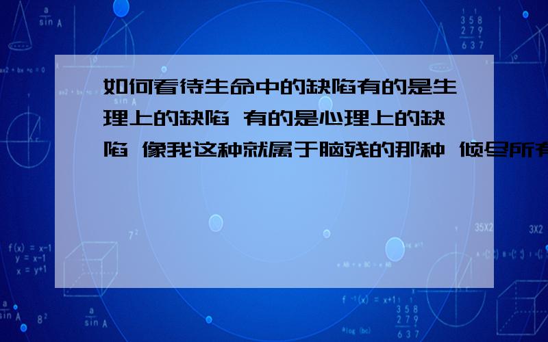 如何看待生命中的缺陷有的是生理上的缺陷 有的是心理上的缺陷 像我这种就属于脑残的那种 倾尽所有 受伤的永远都是自己 所谓的平衡 是不是一半是 人生 一半是金钱 长的帅 有人品 只是