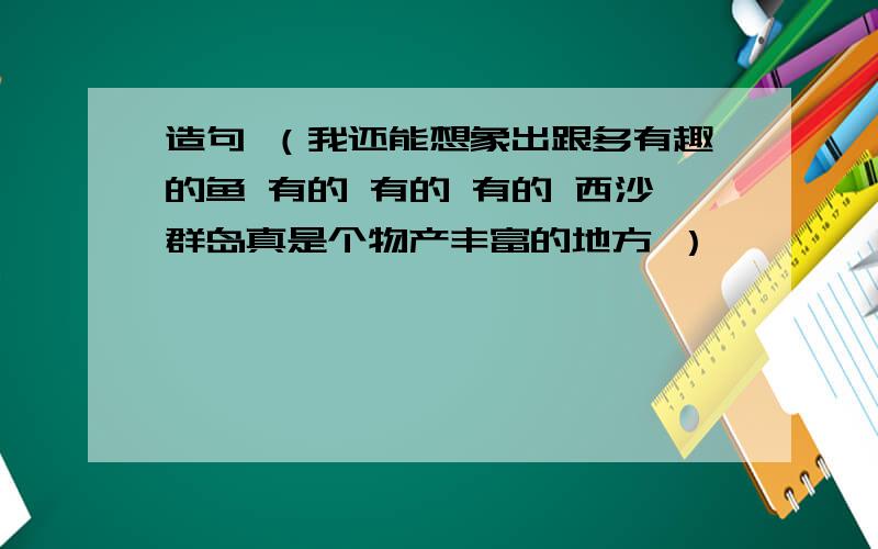 造句 （我还能想象出跟多有趣的鱼 有的 有的 有的 西沙群岛真是个物产丰富的地方 ）