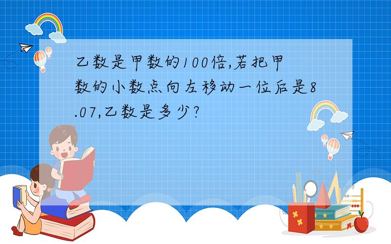 乙数是甲数的100倍,若把甲数的小数点向左移动一位后是8.07,乙数是多少?