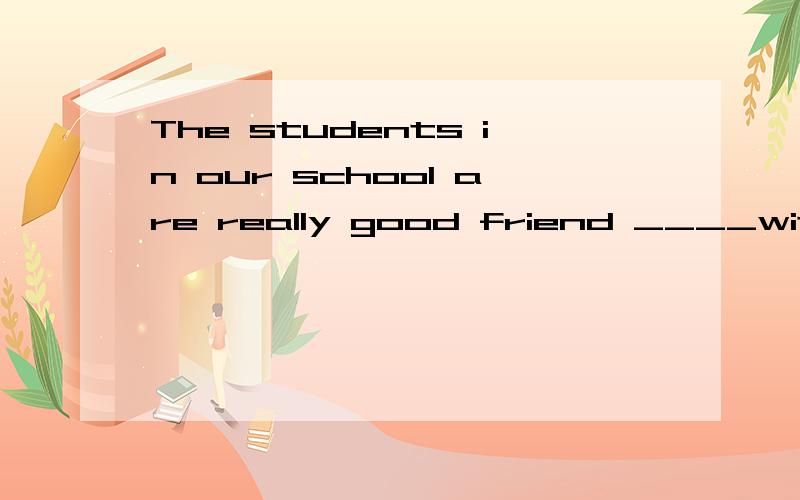 The students in our school are really good friend ____with one another