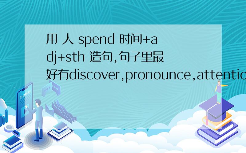 用 人 spend 时间+adj+sth 造句,句子里最好有discover,pronounce,attention,knowledge,connect这些单词中的一个,谢谢了学霸们