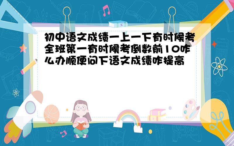 初中语文成绩一上一下有时候考全班第一有时候考倒数前10咋么办顺便问下语文成绩咋提高