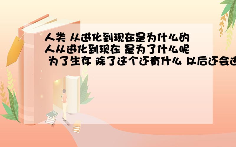 人类 从进化到现在是为什么的人从进化到现在 是为了什么呢 为了生存 除了这个还有什么 以后还会进化吗