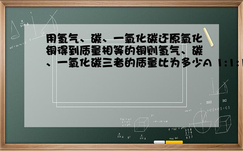 用氢气、碳、一氧化碳还原氧化铜得到质量相等的铜则氢气、碳、一氧化碳三者的质量比为多少A 1:1:1B 1:6:14C 1:3:14D 14:3:1