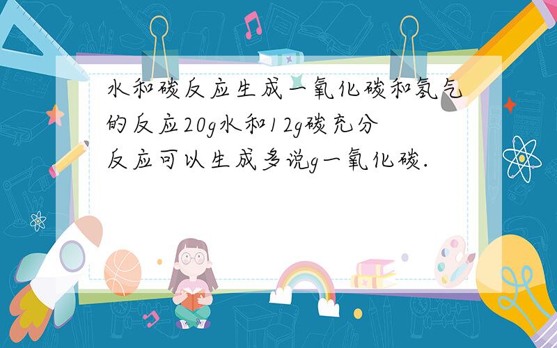 水和碳反应生成一氧化碳和氢气的反应20g水和12g碳充分反应可以生成多说g一氧化碳.