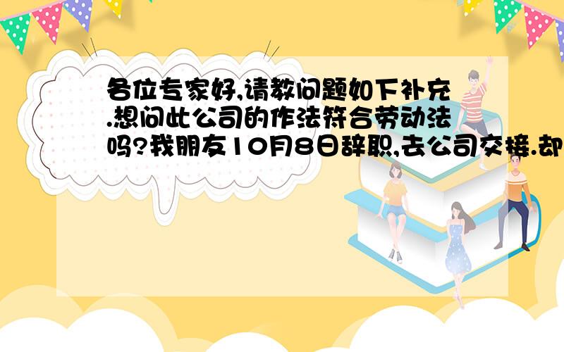 各位专家好,请教问题如下补充.想问此公司的作法符合劳动法吗?我朋友10月8日辞职,去公司交接.却发生劳动纠纷： 1、此公司工次发放：分两次发放,每个月的25日和下个月15日.我朋友10月8日收