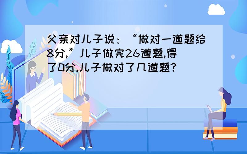 父亲对儿子说：“做对一道题给8分,”儿子做完26道题,得了0分.儿子做对了几道题?