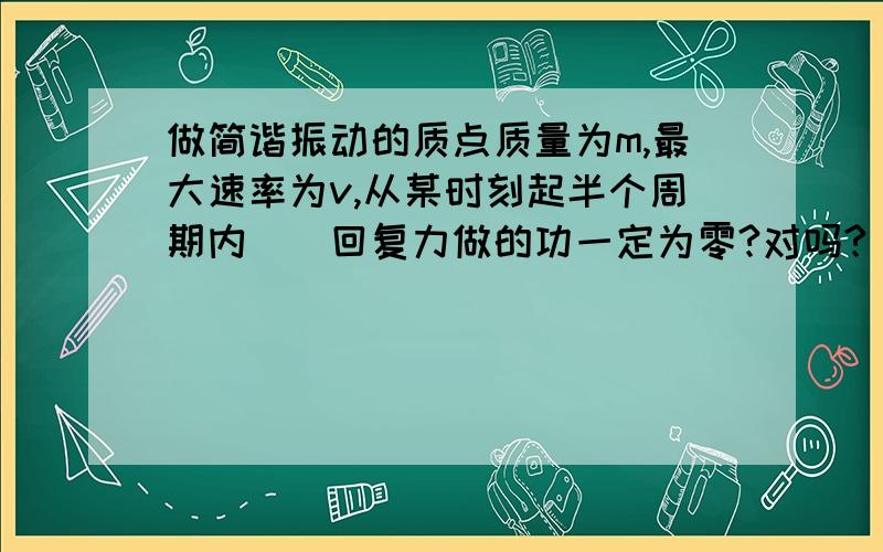 做简谐振动的质点质量为m,最大速率为v,从某时刻起半个周期内（）回复力做的功一定为零?对吗?