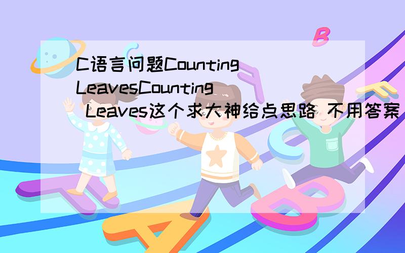 C语言问题Counting LeavesCounting Leaves这个求大神给点思路 不用答案 只要给点思路是C语言的具体看下http://blog.csdn.net/tiantangrenjian/article/details/6840746题目吧