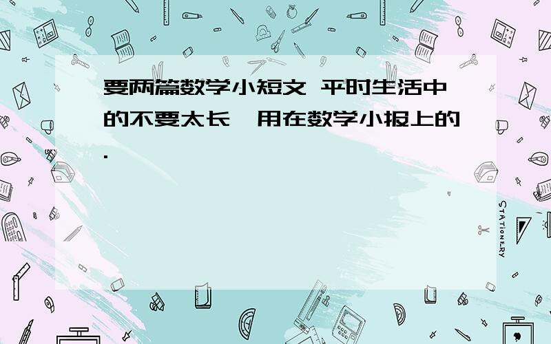 要两篇数学小短文 平时生活中的不要太长,用在数学小报上的.