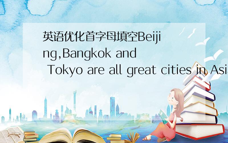 英语优化首字母填空Beijing,Bangkok and Tokyo are all great cities in Asia.They are all the capital of their countries.Beijing is north ofShanghai.We can fing many museums,palaces and parks.Tourists alway visit the Great Wall.It's a_______in B