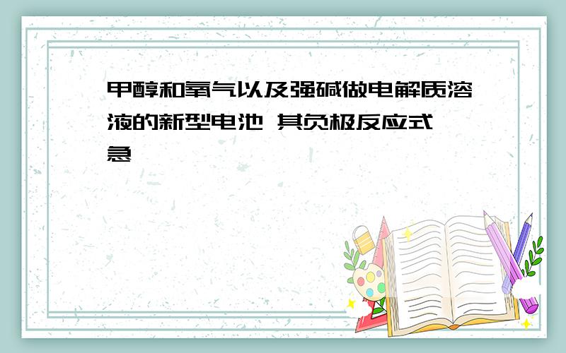 甲醇和氧气以及强碱做电解质溶液的新型电池 其负极反应式 急