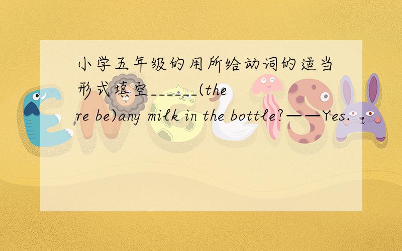 小学五年级的用所给动词的适当形式填空______(there be)any milk in the bottle?——Yes.