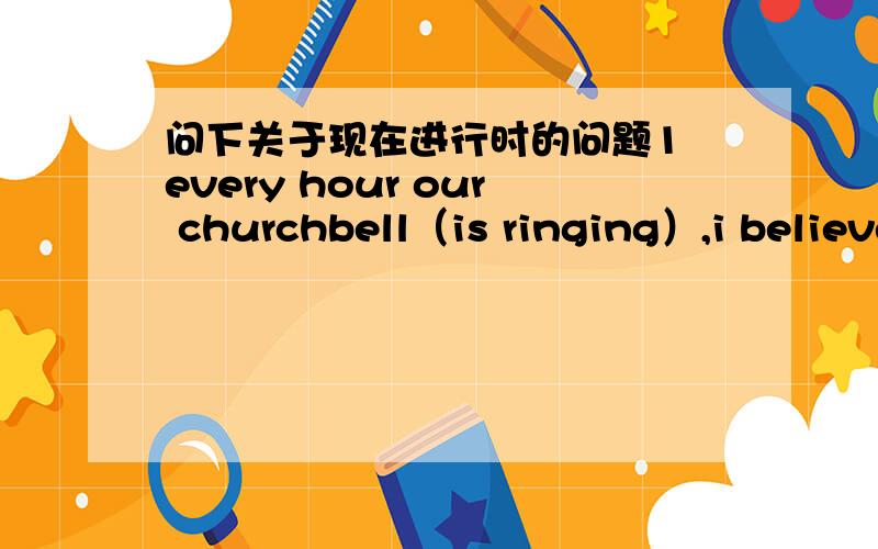 问下关于现在进行时的问题1 every hour our churchbell（is ringing）,i believe it （ring）now!2 Shi (watch) tv now,i believe that she always (watching) a show at this time!为什么括号里的动词是这种时态?now 通常不是用现