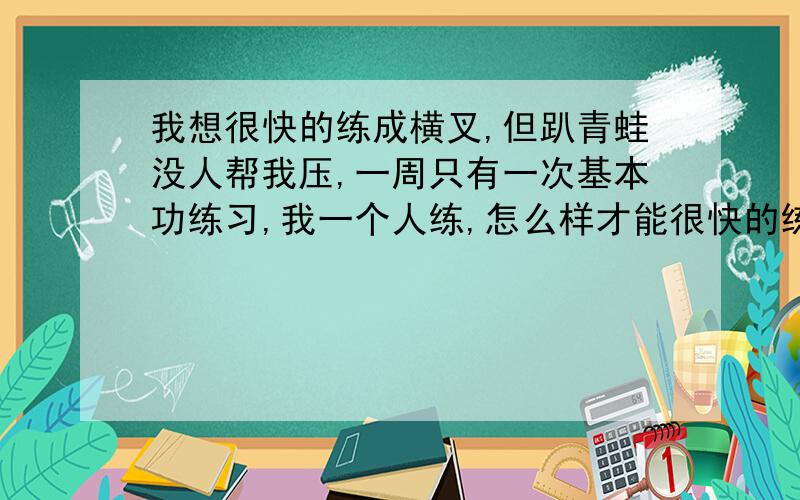 我想很快的练成横叉,但趴青蛙没人帮我压,一周只有一次基本功练习,我一个人练,怎么样才能很快的练成?