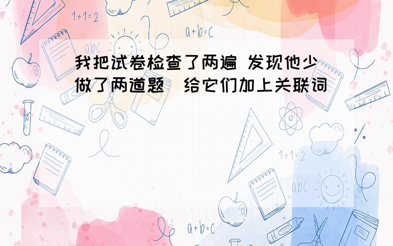 我把试卷检查了两遍 发现他少做了两道题）给它们加上关联词