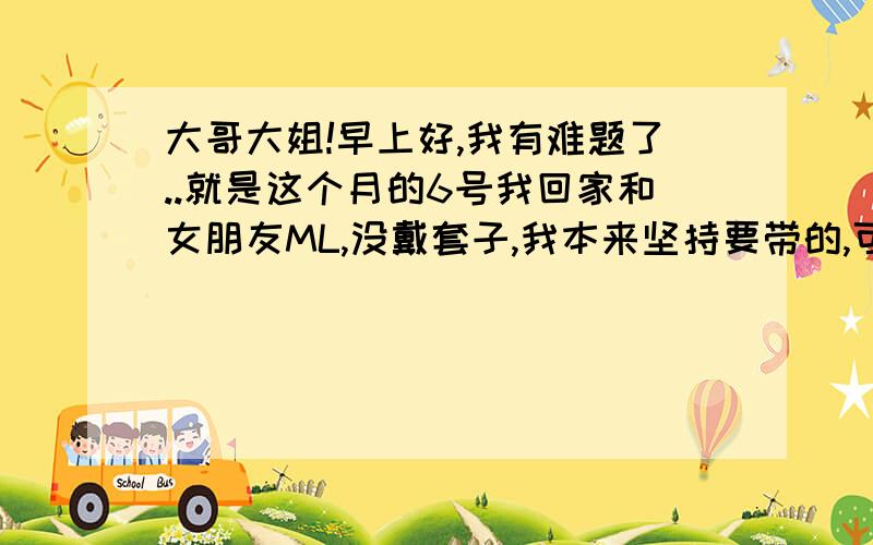 大哥大姐!早上好,我有难题了..就是这个月的6号我回家和女朋友ML,没戴套子,我本来坚持要带的,可女朋友说这样不甜蜜,因为我们很久没见面了.后来我觉得感觉比较强烈,就抽出来了,龟头上有