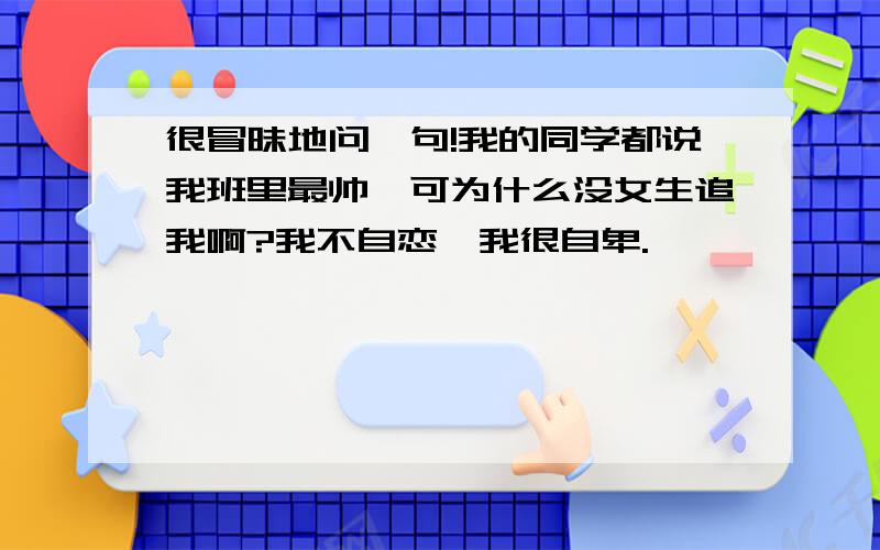 很冒昧地问一句!我的同学都说我班里最帅,可为什么没女生追我啊?我不自恋,我很自卑.