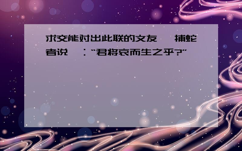 求交能对出此联的文友 《捕蛇者说》：“君将哀而生之乎?”