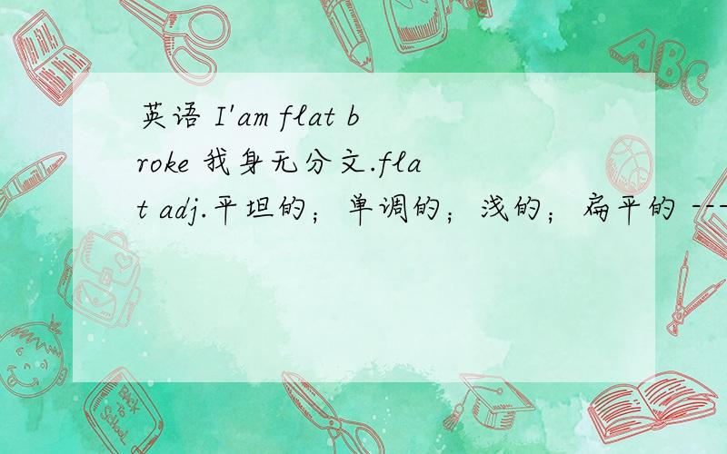 英语 I'am flat broke 我身无分文.flat adj.平坦的；单调的；浅的；扁平的 ----flat broke 怎讲