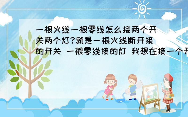 一根火线一根零线怎么接两个开关两个灯?就是一根火线断开接的开关 一根零线接的灯 我想在接一个开关一个灯 ...