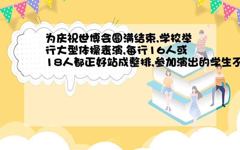 为庆祝世博会圆满结束,学校举行大型体操表演,每行16人或18人都正好站成整排,参加演出的学生不到300.