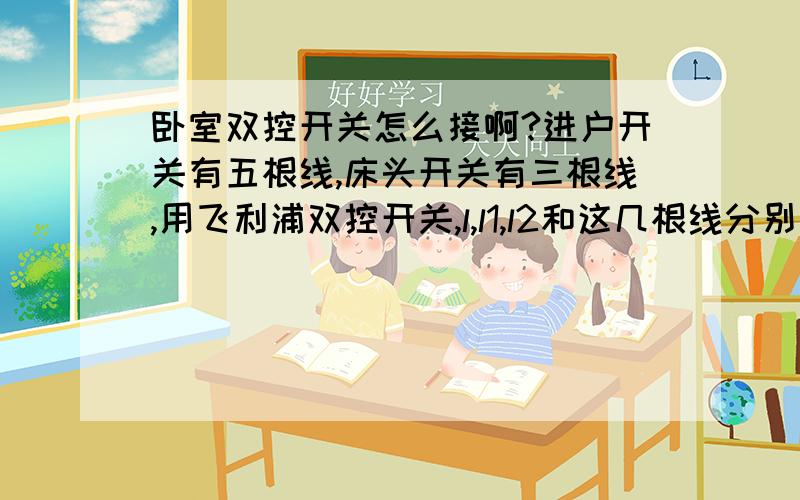 卧室双控开关怎么接啊?进户开关有五根线,床头开关有三根线,用飞利浦双控开关,l,l1,l2和这几根线分别怎么接啊?急,坐等.进户插座是红线和白线,其它三根线是和床头插座相通的两根蓝线和一