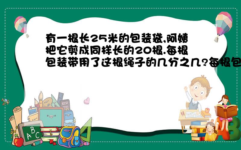 有一根长25米的包装袋,阿姨把它剪成同样长的20根.每根包装带用了这根绳子的几分之几?每根包装带用了多少米?分数