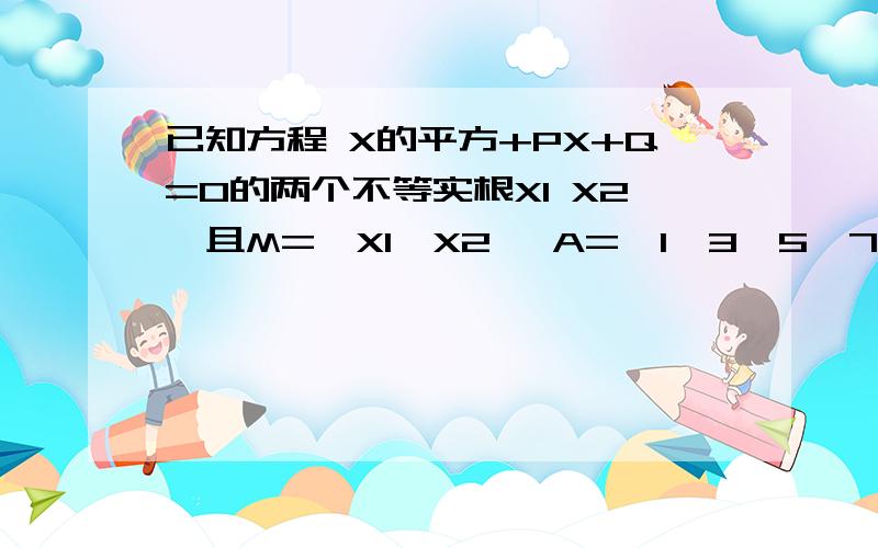 已知方程 X的平方+PX+Q=0的两个不等实根X1 X2,且M={X1,X2} A={1,3,5,7,9},已知方程X的平方+PX+Q=0的两个不等实根X1 X2,且M={X1,X2} A={1,3,5,7,9},B={1,4,7,10}.若A∩M≠∅,B∩M=M,求 P+Q的值