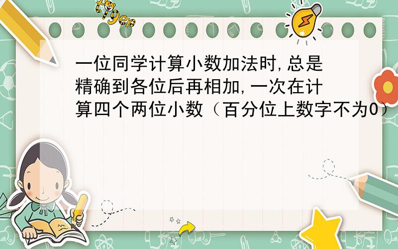 一位同学计算小数加法时,总是精确到各位后再相加,一次在计算四个两位小数（百分位上数字不为0）的加法时得数为18，如果按原数（不取近似值）相加，那么和最大是多少？和最小是多少