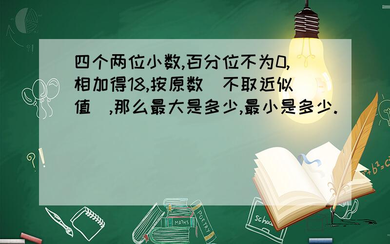 四个两位小数,百分位不为0,相加得18,按原数（不取近似值）,那么最大是多少,最小是多少.