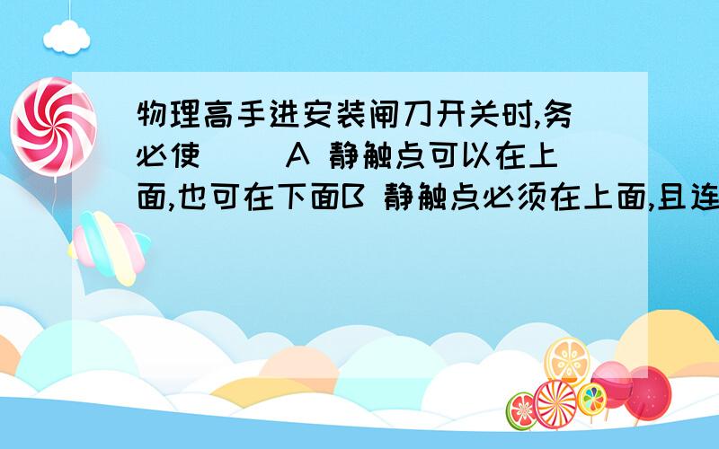 物理高手进安装闸刀开关时,务必使（ ）A 静触点可以在上面,也可在下面B 静触点必须在上面,且连接电源线C 静触点必须在下面,且连接电源线D 电源线可以连接在闸刀开关的任何接头上