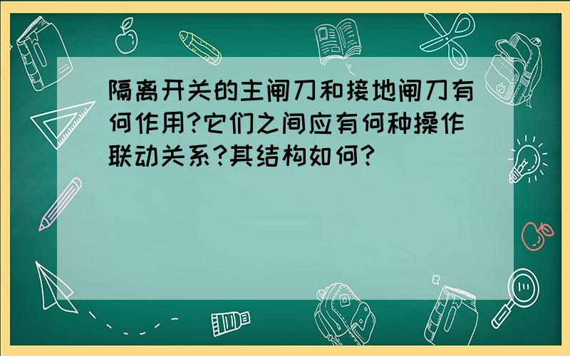 隔离开关的主闸刀和接地闸刀有何作用?它们之间应有何种操作联动关系?其结构如何?